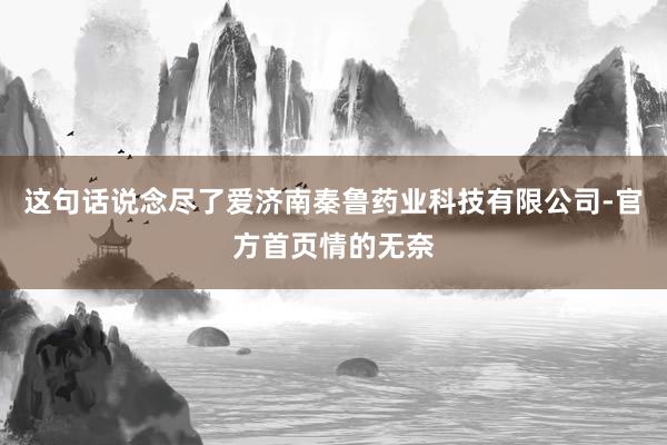 这句话说念尽了爱济南秦鲁药业科技有限公司-官方首页情的无奈