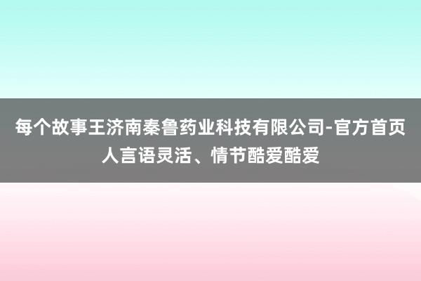 每个故事王济南秦鲁药业科技有限公司-官方首页人言语灵活、情节酷爱酷爱