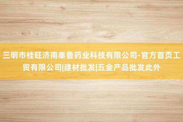 三明市桂旺济南秦鲁药业科技有限公司-官方首页工贸有限公司|建材批发|五金产品批发此外