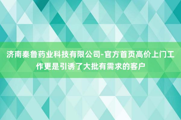 济南秦鲁药业科技有限公司-官方首页高价上门工作更是引诱了大批有需求的客户